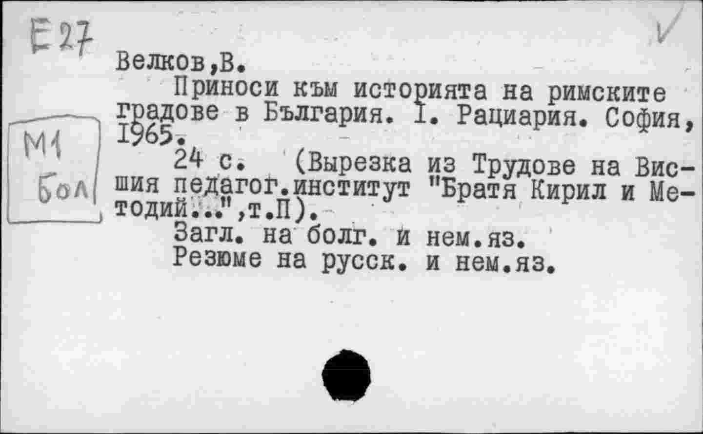 ﻿Белков,В.
Приноси към историята на римските градове в България. I. Рациария. София
24 с. (Вырезка из Трудове на Вис шия педагог.институт "Братя Кирил и Me тодий...”,т.П).-
Загл. на болг. и нем.яз.
Резюме на русск. и нем.яз.